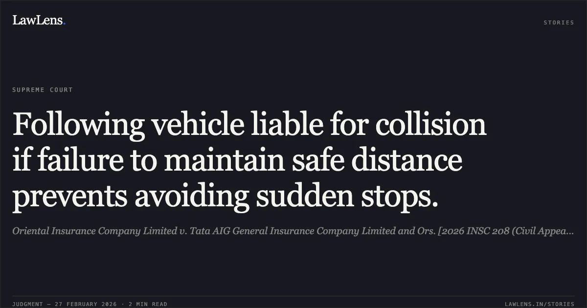 Following vehicle liable for collision if failure to maintain safe distance prevents avoiding sudden stops.. Oriental Insurance Company Limited v. Tata AIG General Insurance Company Limited and Ors. [2026 INSC 208 (Civil Appeal No. of 2026 @ SLP (C) No. 14988 of 2023)]. Supreme Court. LawLens