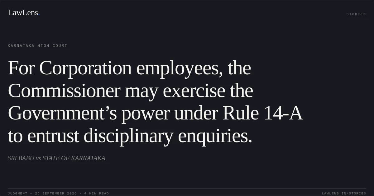 For Corporation employees, the Commissioner may exercise the Government’s power under Rule 14-A to entrust disciplinary enquiries.. SRI BABU vs STATE OF KARNATAKA. Karnataka High Court. LawLens