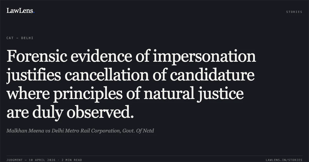 Forensic evidence of impersonation justifies cancellation of candidature where principles of natural justice are duly observed.. Malkhan Meena vs Delhi Metro Rail Corporation, Govt. Of Nctd. Central Administrative Tribunal. LawLens