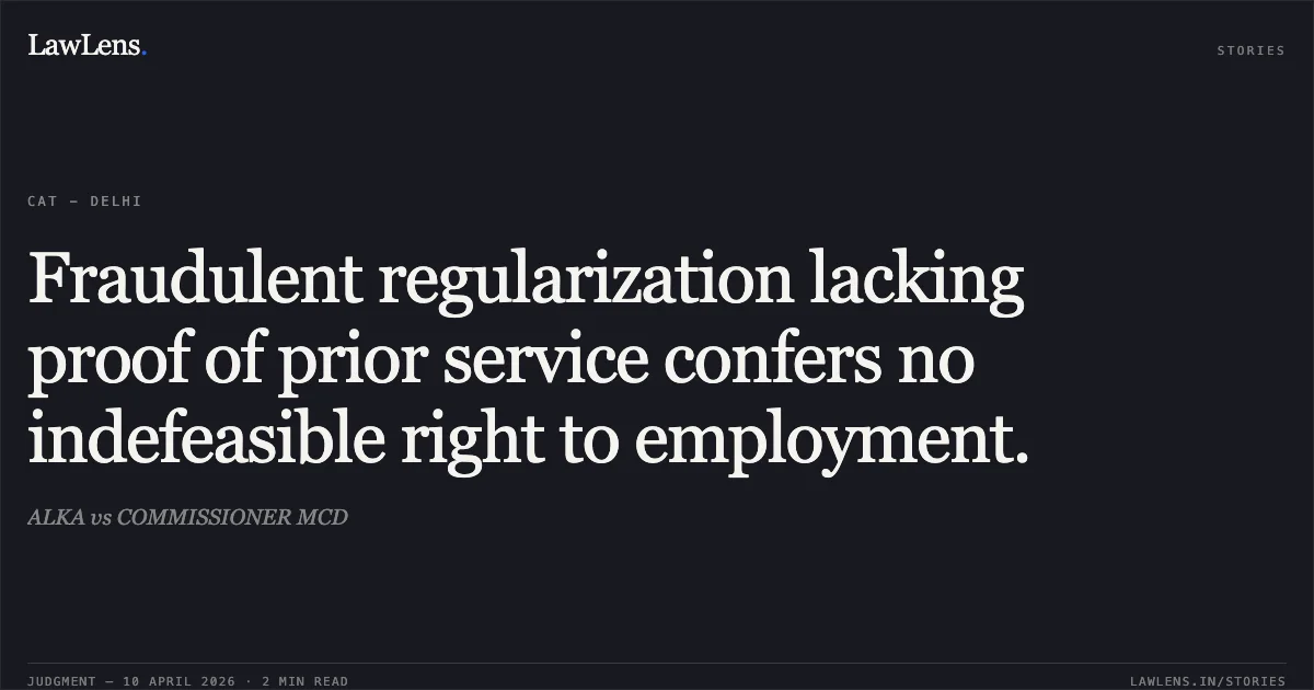 Fraudulent regularization lacking proof of prior service confers no indefeasible right to employment.. ALKA vs COMMISSIONER MCD. Central Administrative Tribunal. LawLens