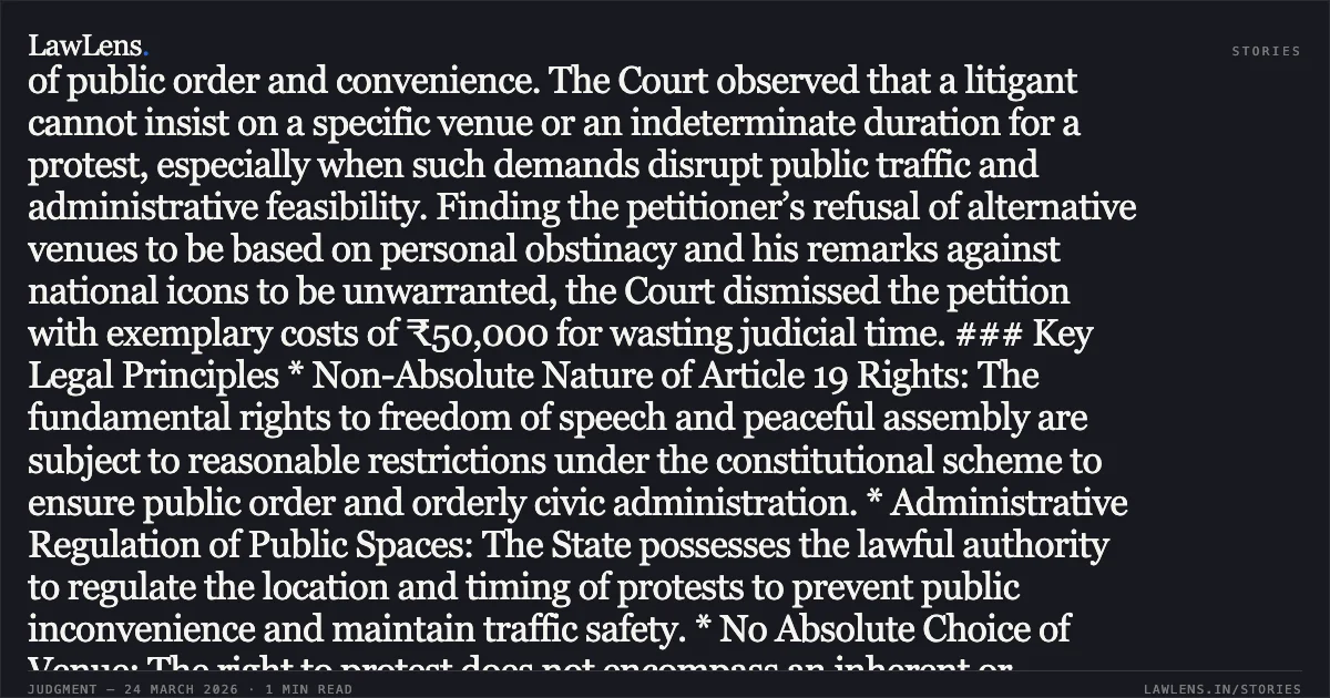 Fundamental right to protest is subject to reasonable administrative regulation of venue and duration. ### Summary The Madurai Bench of the Madras High Court dismissed a writ petition seeking to conduct a daily "Ahimsa Path" (protest) at a specific busy junction indefinitely. The petitioner challenged a police order that denied permission for the protest at his chosen location but offered alternative venues. The Court held that while the rights to free speech and peaceful assembly under Article 19 of the Constitution are cherished freedoms, they are not absolute and are subject to reasonable restrictions in the interest of public order and convenience. The Court observed that a litigant cannot insist on a specific venue or an indeterminate duration for a protest, especially when such demands disrupt public traffic and administrative feasibility. Finding the petitioner’s refusal of alternative venues to be based on personal obstinacy and his remarks against national icons to be unwarranted, the Court dismissed the petition with exemplary costs of ₹50,000 for wasting judicial time. ### Key Legal Principles * Non-Absolute Nature of Article 19 Rights: The fundamental rights to freedom of speech and peaceful assembly are subject to reasonable restrictions under the constitutional scheme to ensure public order and orderly civic administration. * Administrative Regulation of Public Spaces: The State possesses the lawful authority to regulate the location and timing of protests to prevent public inconvenience and maintain traffic safety. * No Absolute Choice of Venue: The right to protest does not encompass an inherent or absolute right to occupy any specific public space at any time or for an indefinite duration solely at the protester's discretion. * Bona Fides in Writ Jurisdiction: The extraordinary jurisdiction under Article 226 is intended to remedy substantial injustice and cannot be invoked to enforce personal obstinacy or frivolous claims disguised as constitutional liberties. * Exemplary Costs for Misuse of Process: Courts may impose significant costs where a litigant consumes judicial resources with a meritless petition or makes intemperate remarks against respected public figures.. S. Prabhu vs The District collector, Then. Madras High Court. LawLens