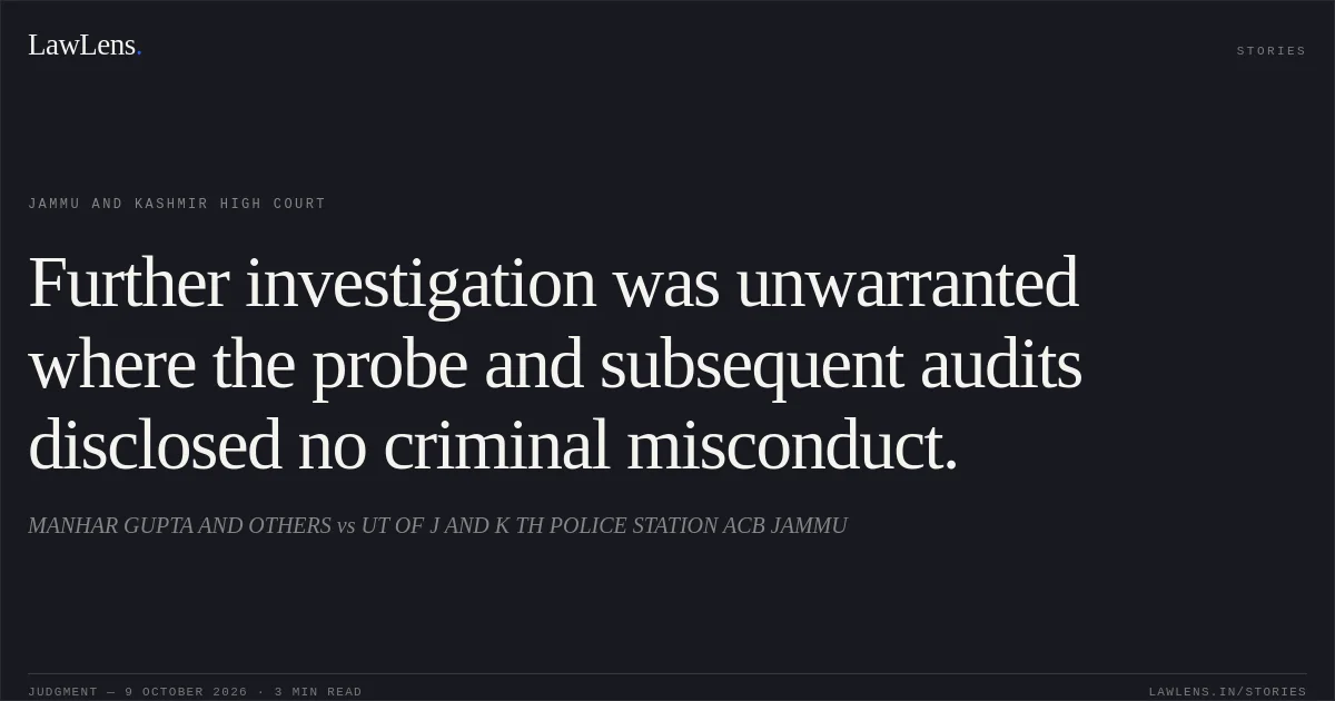 Further investigation was unwarranted where the probe and subsequent audits disclosed no criminal misconduct.. MANHAR GUPTA AND OTHERS vs UT OF J AND K TH POLICE STATION ACB JAMMU. Jammu and Kashmir High Court. LawLens