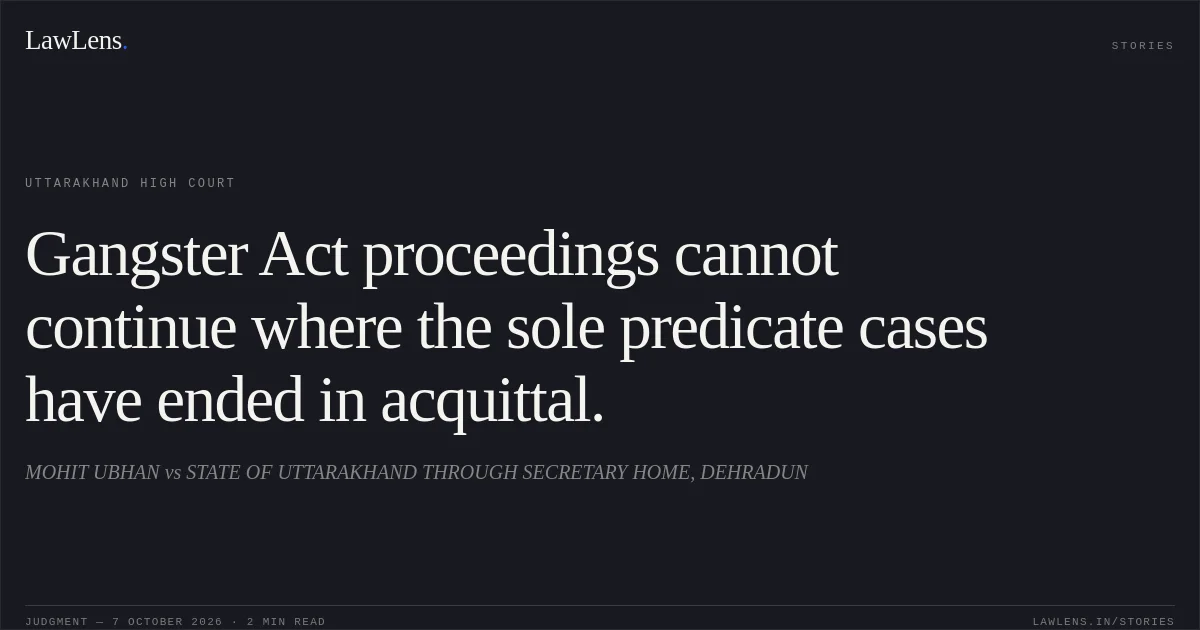 Gangster Act proceedings cannot continue where the sole predicate cases have ended in acquittal.. MOHIT UBHAN vs STATE OF UTTARAKHAND THROUGH SECRETARY HOME, DEHRADUN. Uttarakhand High Court. LawLens