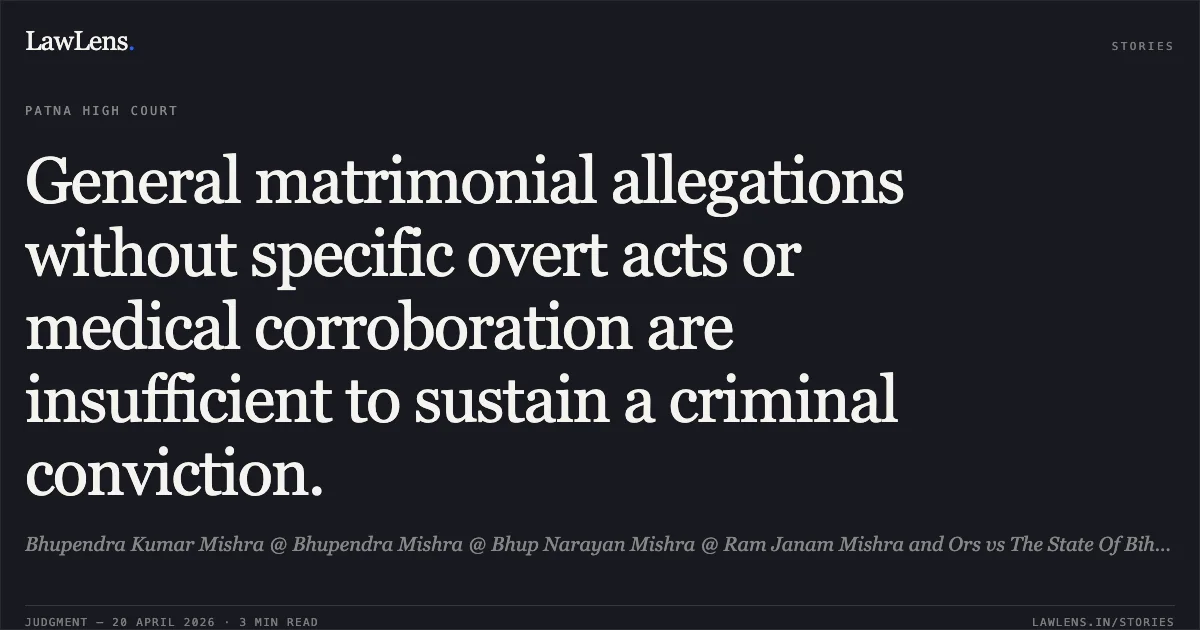 General matrimonial allegations without specific overt acts or medical corroboration are insufficient to sustain a criminal conviction.. Bhupendra Kumar Mishra @ Bhupendra Mishra @ Bhup Narayan Mishra @ Ram Janam Mishra and Ors vs The State Of Bihar. Patna High Court. LawLens