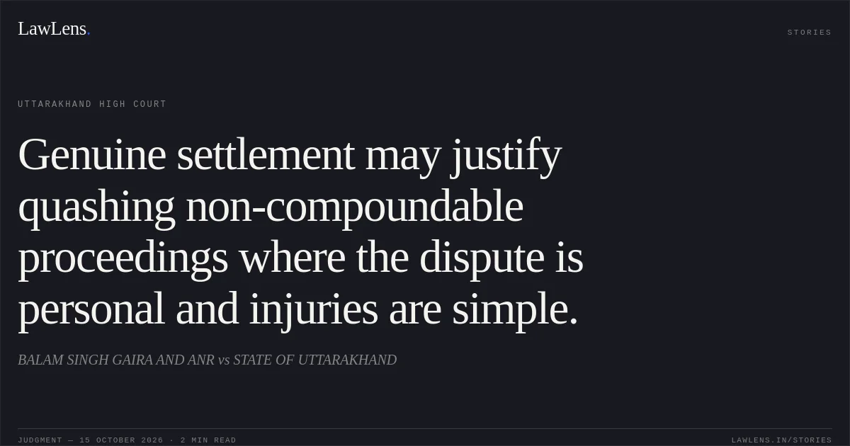Genuine settlement may justify quashing non-compoundable proceedings where the dispute is personal and injuries are simple.. BALAM SINGH GAIRA AND ANR vs STATE OF UTTARAKHAND. Uttarakhand High Court. LawLens