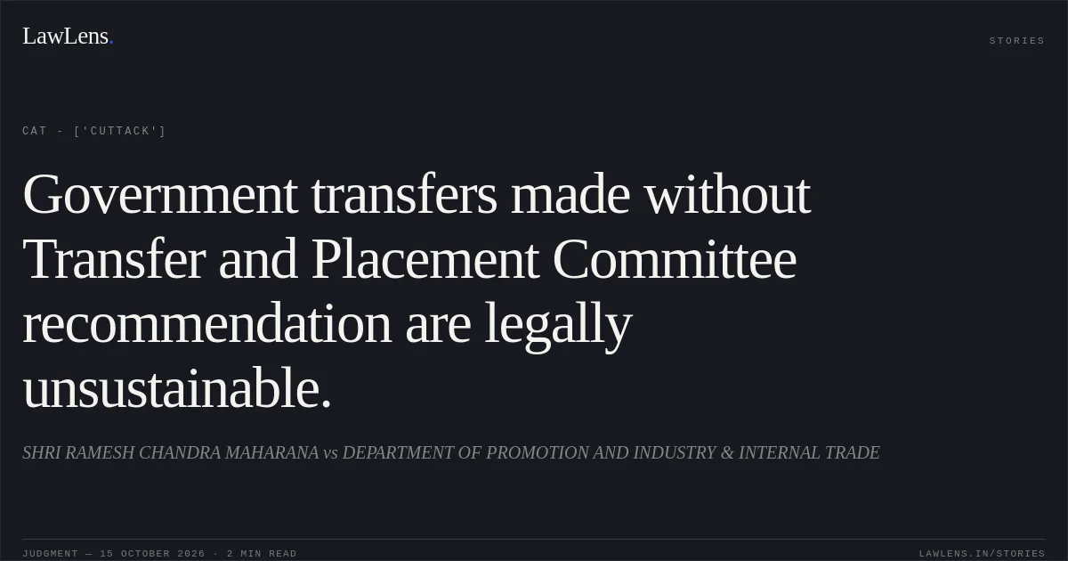 Government transfers made without Transfer and Placement Committee recommendation are legally unsustainable.. SHRI RAMESH CHANDRA MAHARANA vs DEPARTMENT OF PROMOTION AND INDUSTRY & INTERNAL TRADE. CAT - ['Cuttack']. LawLens