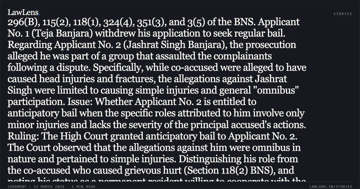 ### Grant of Anticipatory Bail Where Specific Allegations Involve Only Simple Injuries and Omnibus Allegations SUMMARY Facts: The applicants sought anticipatory bail under Section 482 of the Bharatiya Nagarik Suraksha Sanhita (BNSS) for offences including Sections 296(B), 115(2), 118(1), 324(4), 351(3), and 3(5) of the BNS. Applicant No. 1 (Teja Banjara) withdrew his application to seek regular bail. Regarding Applicant No. 2 (Jashrat Singh Banjara), the prosecution alleged he was part of a group that assaulted the complainants following a dispute. Specifically, while co-accused were alleged to have caused head injuries and fractures, the allegations against Jashrat Singh were limited to causing simple injuries and general "omnibus" participation. Issue: Whether Applicant No. 2 is entitled to anticipatory bail when the specific roles attributed to him involve only minor injuries and lacks the severity of the principal accused's actions. Ruling: The High Court granted anticipatory bail to Applicant No. 2. The Court observed that the allegations against him were omnibus in nature and pertained to simple injuries. Distinguishing his role from the co-accused who caused grievous hurt (Section 118(2) BNS), and noting his status as a permanent resident willing to cooperate with the investigation, the Court held that custodial interrogation was not necessitated. The bail was granted subject to a personal bond of ₹50,000 and standard conditions of cooperation and non-interference with witnesses.. Teja Banjara and Others v. The State of Madhya Pradesh [Neutral Citation No. 2026:MPHC-GWL:8388]. Madhya Pradesh High Court. LawLens