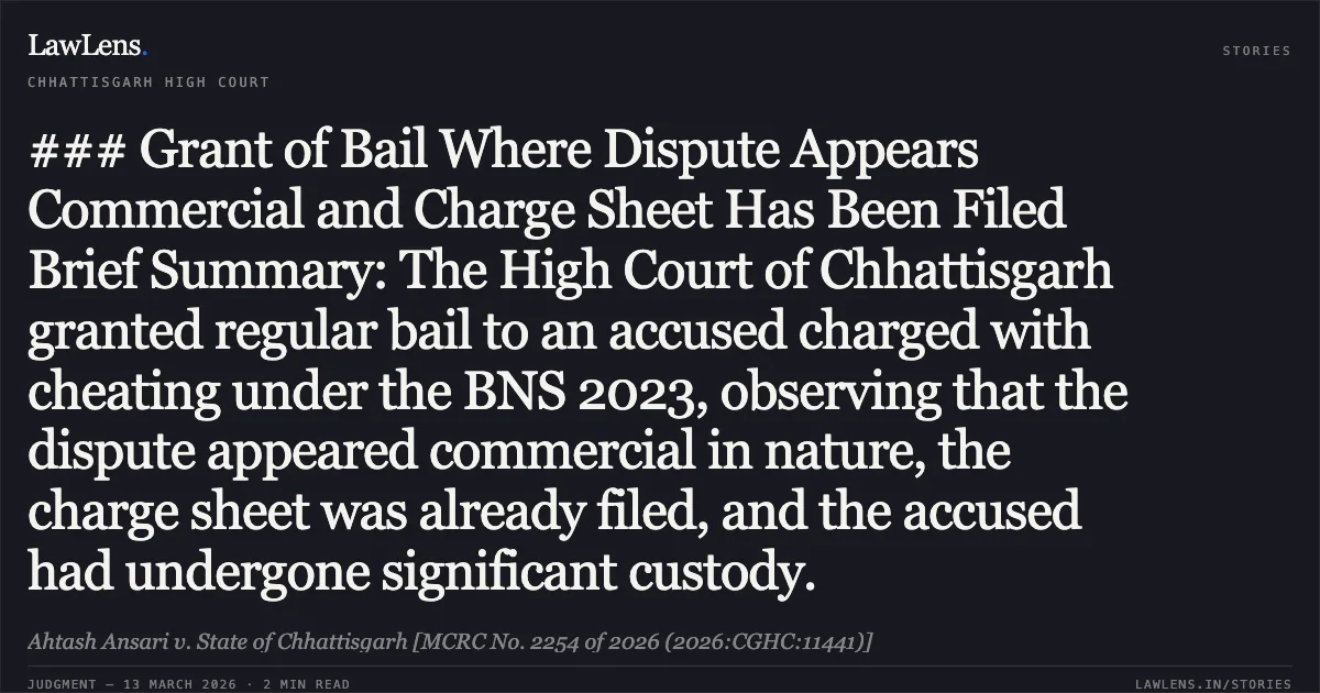 ### Grant of Bail Where Dispute Appears Commercial and Charge Sheet Has Been Filed Brief Summary: The High Court of Chhattisgarh granted regular bail to an accused charged with cheating under the BNS 2023, observing that the dispute appeared commercial in nature, the charge sheet was already filed, and the accused had undergone significant custody.. Ahtash Ansari v. State of Chhattisgarh [MCRC No. 2254 of 2026 (2026:CGHC:11441)]. Chhattisgarh High Court. LawLens