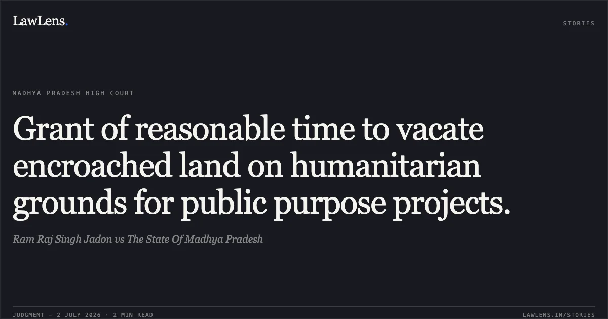 Grant of reasonable time to vacate encroached land on humanitarian grounds for public purpose projects.. Ram Raj Singh Jadon vs The State Of Madhya Pradesh. Madhya Pradesh High Court. LawLens