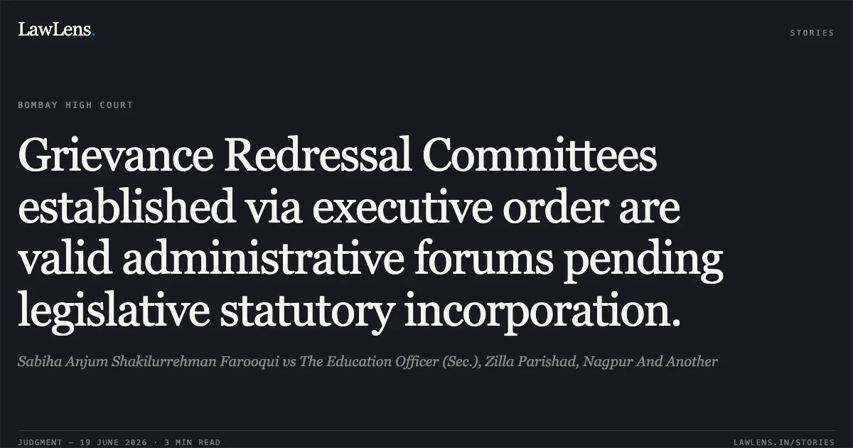 Grievance Redressal Committees established via executive order are valid administrative forums pending legislative statutory incorporation.. Sabiha Anjum Shakilurrehman Farooqui vs The Education Officer (Sec.), Zilla Parishad, Nagpur And Another. Bombay High Court. LawLens