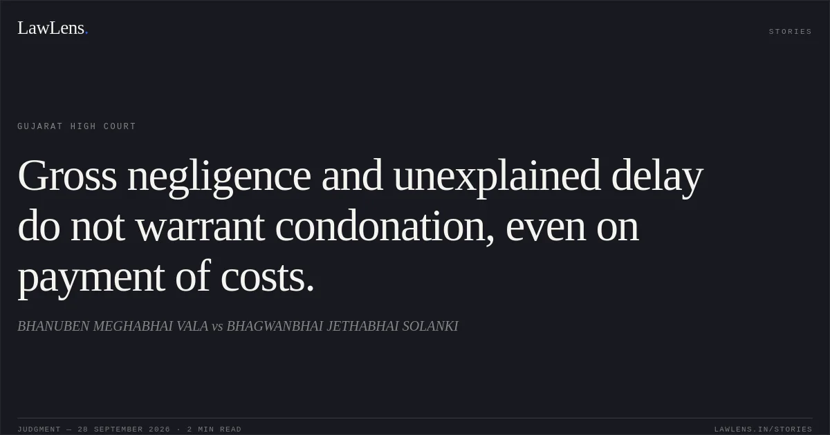 Gross negligence and unexplained delay do not warrant condonation, even on payment of costs.. BHANUBEN MEGHABHAI VALA vs BHAGWANBHAI JETHABHAI SOLANKI. Gujarat High Court. LawLens