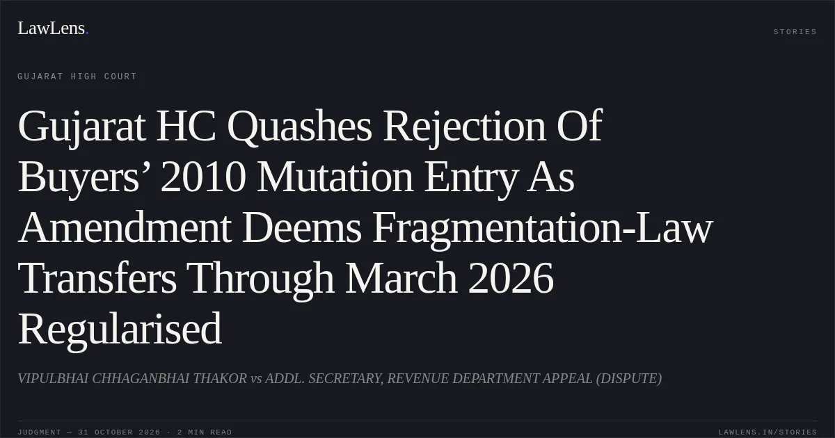 Gujarat HC Quashes Rejection Of Buyers’ 2010 Mutation Entry As Amendment Deems Fragmentation-Law Transfers Through March 2026 Regularised. VIPULBHAI CHHAGANBHAI THAKOR vs ADDL. SECRETARY, REVENUE DEPARTMENT APPEAL (DISPUTE). Gujarat High Court. LawLens