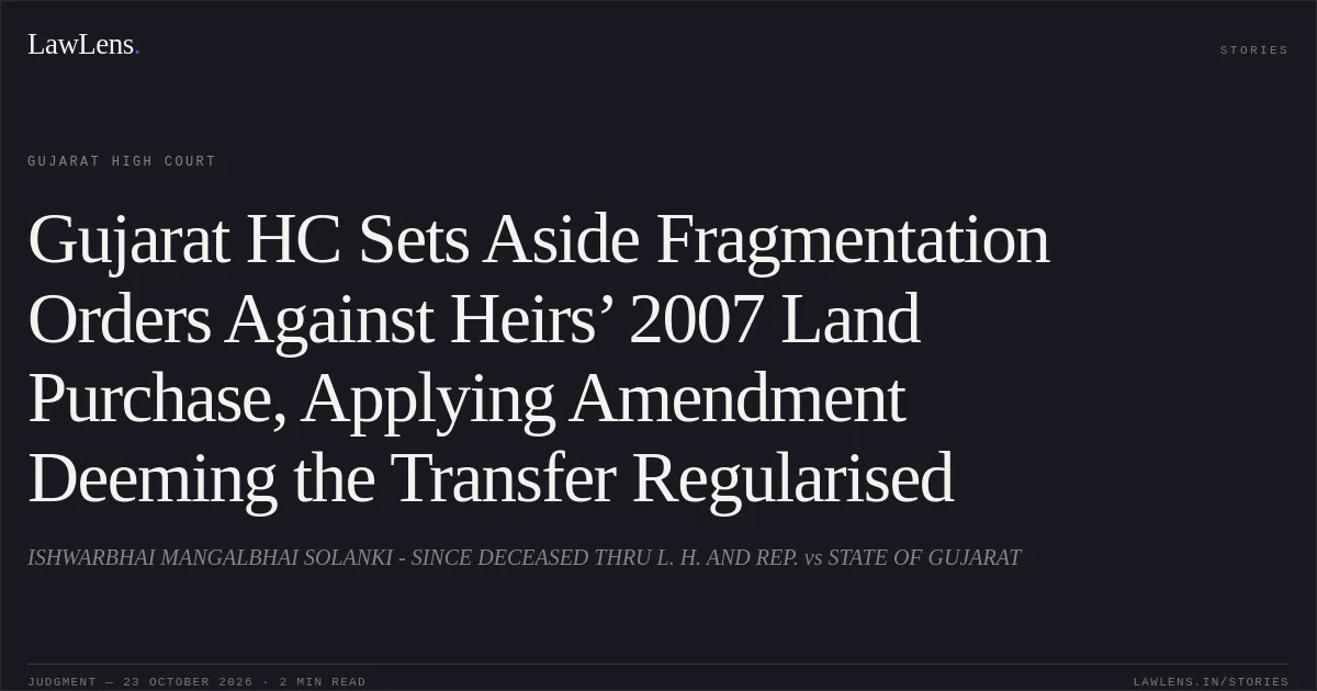 Gujarat HC Sets Aside Fragmentation Orders Against Heirs’ 2007 Land Purchase, Applying Amendment Deeming the Transfer Regularised. ISHWARBHAI MANGALBHAI SOLANKI - SINCE DECEASED THRU L. H. AND REP. vs STATE OF GUJARAT. Gujarat High Court. LawLens