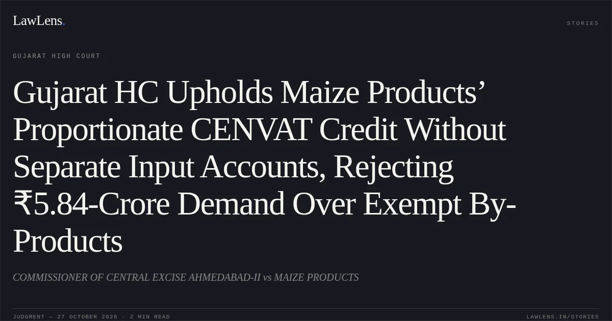 Gujarat HC Upholds Maize Products’ Proportionate CENVAT Credit Without Separate Input Accounts, Rejecting ₹5.84-Crore Demand Over Exempt By-Products. COMMISSIONER OF CENTRAL EXCISE AHMEDABAD-II vs MAIZE PRODUCTS. Gujarat High Court. LawLens