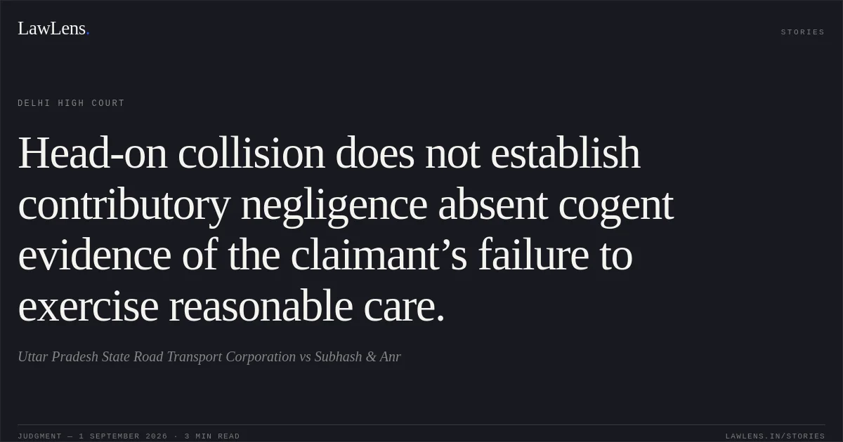 Head-on collision does not establish contributory negligence absent cogent evidence of the claimant’s failure to exercise reasonable care.. Uttar Pradesh State Road Transport Corporation vs Subhash & Anr. Delhi High Court. LawLens