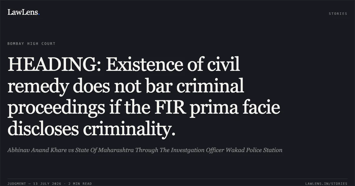 HEADING: Existence of civil remedy does not bar criminal proceedings if the FIR prima facie discloses criminality.. Abhinav Anand Khare vs State Of Maharashtra Through The Investgation Officer Wakad Police Station. Bombay High Court. LawLens