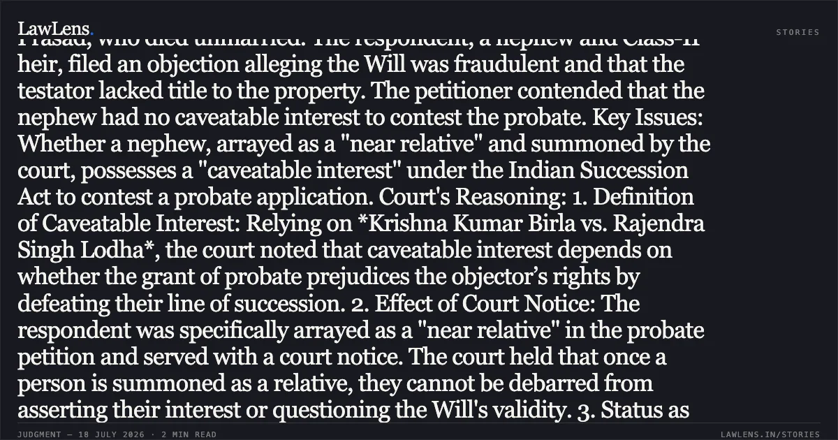 HEADING: Nephew arrayed as near relative in probate proceedings possesses caveatable interest to challenge Will’s genuineness. SUMMARY: Procedural History: The petitioner challenged an order passed by the VIIth Additional District Judge, Gaya, allowing a caveat filed by the respondent (the testator’s nephew) in a probate case concerning a registered Will dated 14.10.2009. Factual Background: The petitioner sought probate of a Will executed by late Ghanshyam Prasad, who died unmarried. The respondent, a nephew and Class-II heir, filed an objection alleging the Will was fraudulent and that the testator lacked title to the property. The petitioner contended that the nephew had no caveatable interest to contest the probate. Key Issues: Whether a nephew, arrayed as a "near relative" and summoned by the court, possesses a "caveatable interest" under the Indian Succession Act to contest a probate application. Court's Reasoning: 1. Definition of Caveatable Interest: Relying on *Krishna Kumar Birla vs. Rajendra Singh Lodha*, the court noted that caveatable interest depends on whether the grant of probate prejudices the objector’s rights by defeating their line of succession. 2. Effect of Court Notice: The respondent was specifically arrayed as a "near relative" in the probate petition and served with a court notice. The court held that once a person is summoned as a relative, they cannot be debarred from asserting their interest or questioning the Will's validity. 3. Status as Heir: Since the testator died unmarried and childless, the respondent (as a Class-II heir) would have an interest in the estate under the laws of intestate succession if the Will were found invalid. 4. Bona Fides: The court observed that the petitioner failed to array another surviving sister of the testator, suggesting a lack of bona fide intention. Conclusion: The High Court dismissed the petition, affirming that the respondent holds a caveatable interest and is entitled to contest the probate proceedings.. Tripurari Sharan Pandey vs Arun kumar Sinha. Patna High Court. LawLens