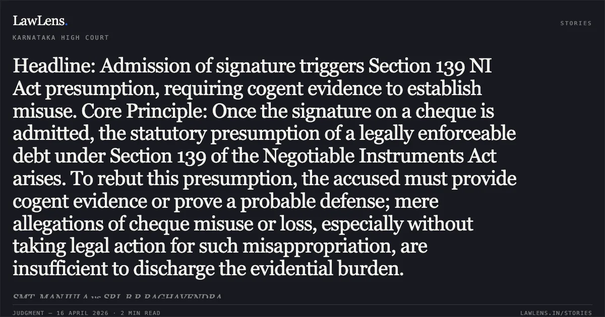 Headline: Admission of signature triggers Section 139 NI Act presumption, requiring cogent evidence to establish misuse. Core Principle: Once the signature on a cheque is admitted, the statutory presumption of a legally enforceable debt under Section 139 of the Negotiable Instruments Act arises. To rebut this presumption, the accused must provide cogent evidence or prove a probable defense; mere allegations of cheque misuse or loss, especially without taking legal action for such misappropriation, are insufficient to discharge the evidential burden.. SMT. MANJULA vs SRI. B R RAGHAVENDRA. Karnataka High Court. LawLens