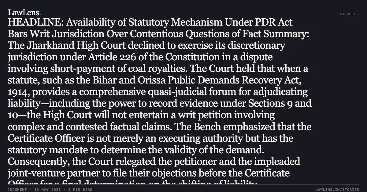 HEADLINE: Availability of Statutory Mechanism Under PDR Act Bars Writ Jurisdiction Over Contentious Questions of Fact Summary: The Jharkhand High Court declined to exercise its discretionary jurisdiction under Article 226 of the Constitution in a dispute involving short-payment of coal royalties. The Court held that when a statute, such as the Bihar and Orissa Public Demands Recovery Act, 1914, provides a comprehensive quasi-judicial forum for adjudicating liability—including the power to record evidence under Sections 9 and 10—the High Court will not entertain a writ petition involving complex and contested factual claims. The Bench emphasized that the Certificate Officer is not merely an executing authority but has the statutory mandate to determine the validity of the demand. Consequently, the Court relegated the petitioner and the impleaded joint-venture partner to file their objections before the Certificate Officer for a final determination on the shifting of liability.. PANEEM COAL MINES LTD THR ITS DIRECTOR BISWANATH DUTTA vs STATE OF JHARKHAND And ORS. Jharkhand High Court. LawLens
