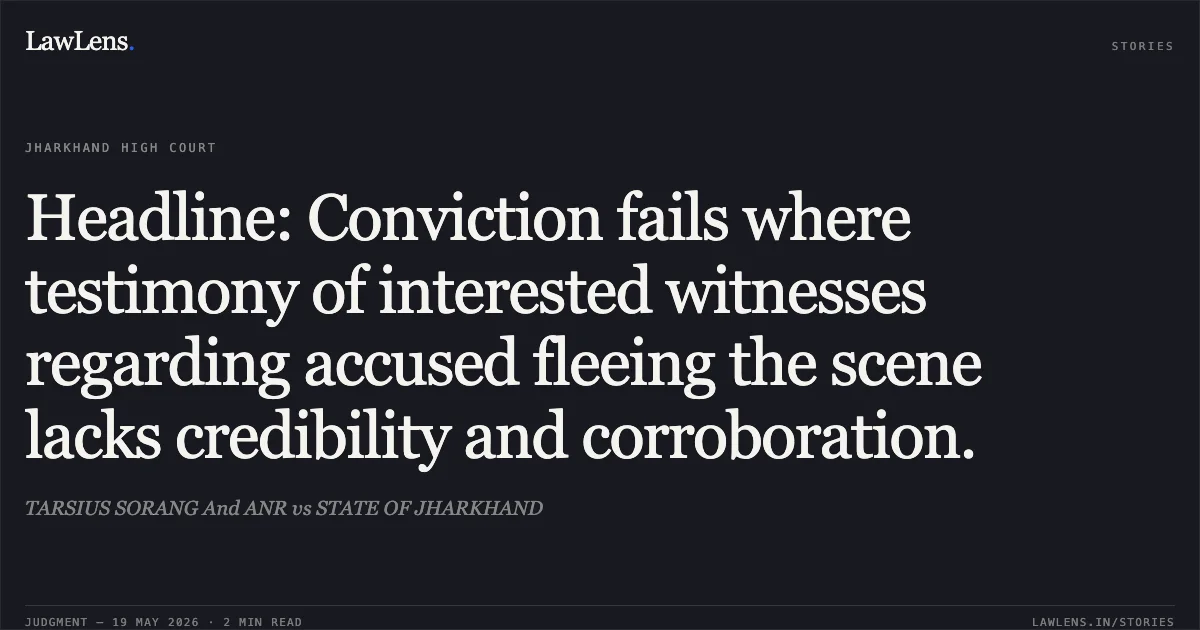 Headline: Conviction fails where testimony of interested witnesses regarding accused fleeing the scene lacks credibility and corroboration.. TARSIUS SORANG And ANR vs STATE OF JHARKHAND. Jharkhand High Court. LawLens