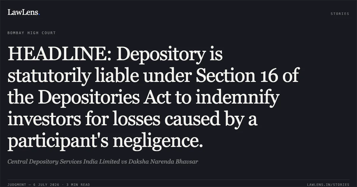 HEADLINE: Depository is statutorily liable under Section 16 of the Depositories Act to indemnify investors for losses caused by a participant's negligence.. Central Depository Services India Limited vs Daksha Narenda Bhavsar. Bombay High Court. LawLens