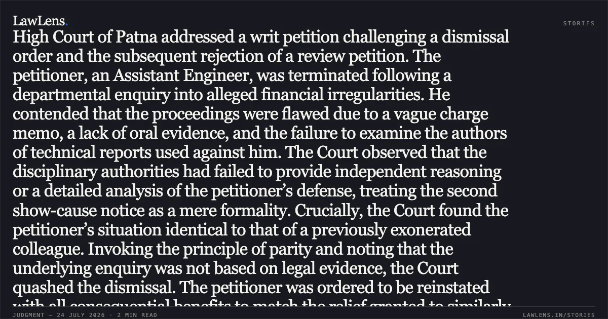 HEADLINE: Dismissal set aside where enquiry report lacks evidentiary proof and violates principles of parity. Case Summary The High Court of Patna addressed a writ petition challenging a dismissal order and the subsequent rejection of a review petition. The petitioner, an Assistant Engineer, was terminated following a departmental enquiry into alleged financial irregularities. He contended that the proceedings were flawed due to a vague charge memo, a lack of oral evidence, and the failure to examine the authors of technical reports used against him. The Court observed that the disciplinary authorities had failed to provide independent reasoning or a detailed analysis of the petitioner’s defense, treating the second show-cause notice as a mere formality. Crucially, the Court found the petitioner’s situation identical to that of a previously exonerated colleague. Invoking the principle of parity and noting that the underlying enquiry was not based on legal evidence, the Court quashed the dismissal. The petitioner was ordered to be reinstated with all consequential benefits to match the relief granted to similarly situated employees. Would you like a summary of the next segment or a different judgment?. Ajit Kumar vs The State of Bihar. Patna High Court. LawLens