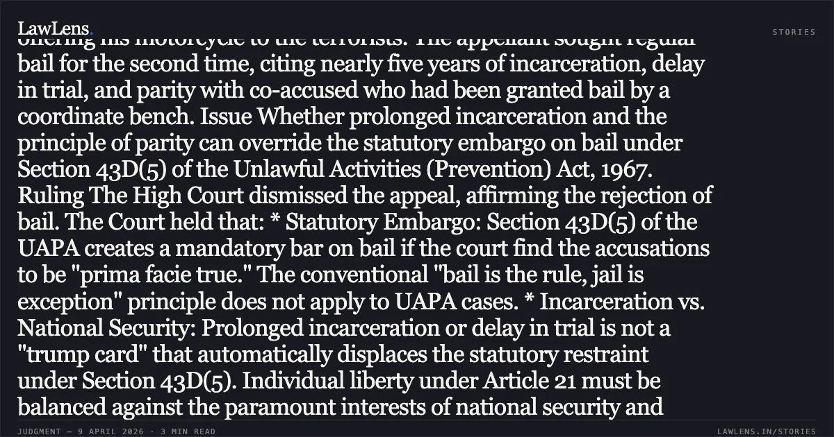 Headline: Section 43D(5) UAPA bail embargo prevails over prolonged incarceration if accusations are prima facie true Facts Four police personnel were killed and their arms looted during an indiscriminate ambush by the proscribed organization CPI (Maoist). The appellant (Accused No. 5) was arrested for allegedly acting as an overground worker (OGW), providing logistic support, conveying messages, and offering his motorcycle to the terrorists. The appellant sought regular bail for the second time, citing nearly five years of incarceration, delay in trial, and parity with co-accused who had been granted bail by a coordinate bench. Issue Whether prolonged incarceration and the principle of parity can override the statutory embargo on bail under Section 43D(5) of the Unlawful Activities (Prevention) Act, 1967. Ruling The High Court dismissed the appeal, affirming the rejection of bail. The Court held that: * Statutory Embargo: Section 43D(5) of the UAPA creates a mandatory bar on bail if the court find the accusations to be "prima facie true." The conventional "bail is the rule, jail is exception" principle does not apply to UAPA cases. * Incarceration vs. National Security: Prolonged incarceration or delay in trial is not a "trump card" that automatically displaces the statutory restraint under Section 43D(5). Individual liberty under Article 21 must be balanced against the paramount interests of national security and societal impact. * Limits of Parity: Parity in bail is not an absolute legal right. It requires a specific focus on the role of the accused. The appellant’s role as a logistic provider for a terrorist attack was distinct and supported by prima facie evidence, making parity inapplicable. * Trial Progress: Since sixteen witnesses had already been examined and the trial was progressing expeditiously, the plea of "probable delay" was rejected.. NARESH GANJHU vs UNION OF INDIA THROUGH NATIONAL INVESTIGATING AGENCY, NEW DELHI. Jharkhand High Court. LawLens