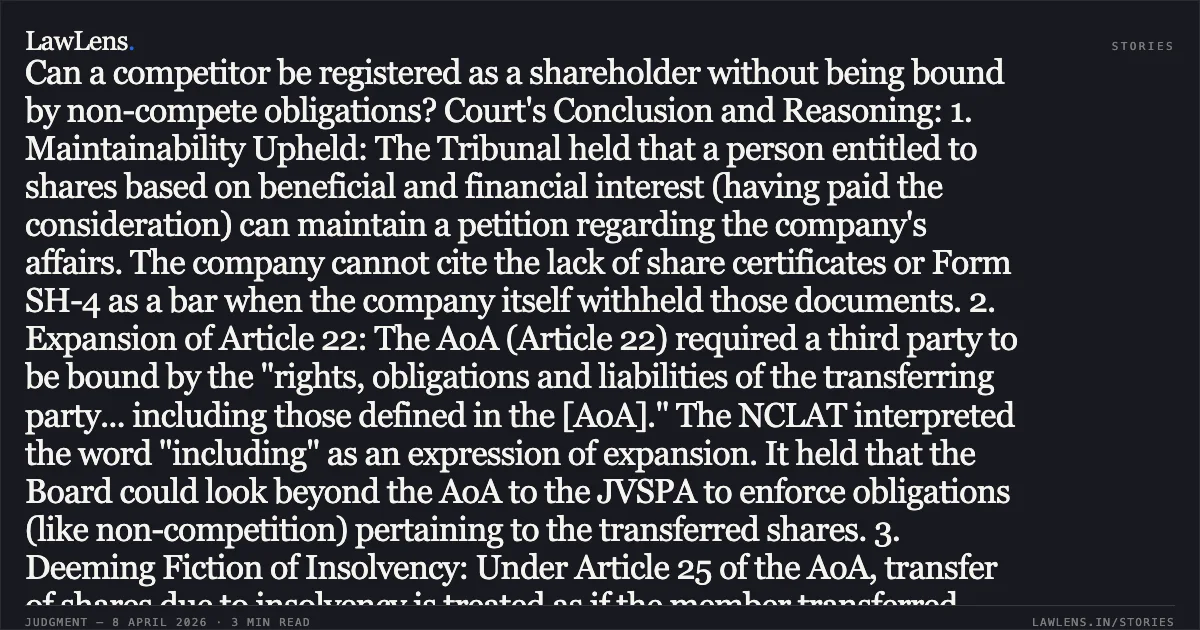 Headline: Transferees are bound by transferors' non-compete obligations if Articles of Association mandate adherence to the transferor's liabilities. ### Legal Brief Overview: The NCLAT, New Delhi, addressed a dispute concerning the registration of shares acquired through an auction in France by a competitor (Flovel) and the applicability of non-compete clauses contained in a Joint Venture and Share Purchase Agreement (JVSPA). Key Legal Issues: 1. Maintainability: Can a successful auction purchaser who has paid full consideration but is not yet registered as a member maintain a petition under Sections 59 and 241-242 of the Companies Act, 2013? 2. Incorporation of Restrictions: Is a transferee bound by non-compete restrictions in a JVSPA if the clause is not specifically mirrored in the Articles of Association (AoA)? 3. Company Interest: Can a competitor be registered as a shareholder without being bound by non-compete obligations? Court's Conclusion and Reasoning: 1. Maintainability Upheld: The Tribunal held that a person entitled to shares based on beneficial and financial interest (having paid the consideration) can maintain a petition regarding the company's affairs. The company cannot cite the lack of share certificates or Form SH-4 as a bar when the company itself withheld those documents. 2. Expansion of Article 22: The AoA (Article 22) required a third party to be bound by the "rights, obligations and liabilities of the transferring party... including those defined in the [AoA]." The NCLAT interpreted the word "including" as an expression of expansion. It held that the Board could look beyond the AoA to the JVSPA to enforce obligations (like non-competition) pertaining to the transferred shares. 3. Deeming Fiction of Insolvency: Under Article 25 of the AoA, transfer of shares due to insolvency is treated as if the member transferred them voluntarily. Thus, the transferee (Flovel) steps into the shoes of the transferor (Mecamidi France) and cannot acquire better rights than the transferor possessed. 4. Paramountcy of Company Interest: The Tribunal emphasized that the interest of the company is superior to the interest of individual parties. Allowing a direct competitor to hold a 47% stake without a non-compete obligation would jeopardize the company's business secrecy and commercial viability in tenders. 5. EOGM Notice: The Tribunal clarified that notice sent to a Liquidator’s official email address is valid service; there is no legal requirement to serve the Liquidator’s secretary. Final Order: The NCLAT directed the registration of Flovel as a shareholder but concurrently mandated that Flovel sign and remain bound by the non-compete obligations stipulated in the original JVSPA.. Gh Energy Private Limited vs Flovel Hydro Technologies Privatelimited And Anr & Ors.. National Company Law Appellate Tribunal. LawLens