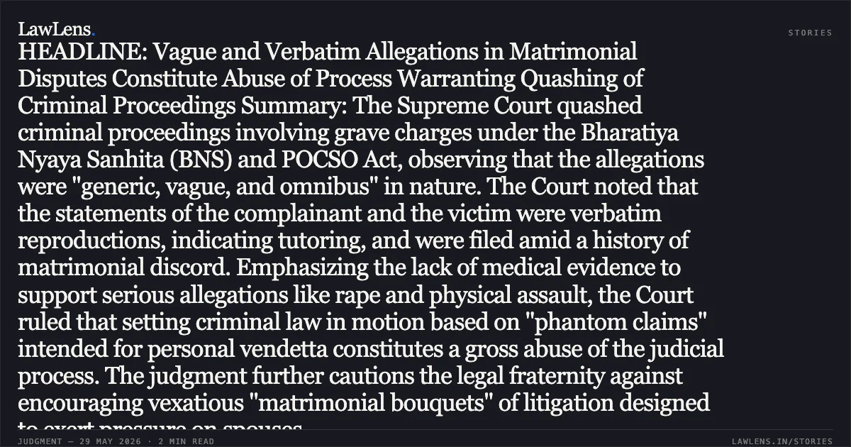 HEADLINE: Vague and Verbatim Allegations in Matrimonial Disputes Constitute Abuse of Process Warranting Quashing of Criminal Proceedings Summary: The Supreme Court quashed criminal proceedings involving grave charges under the Bharatiya Nyaya Sanhita (BNS) and POCSO Act, observing that the allegations were "generic, vague, and omnibus" in nature. The Court noted that the statements of the complainant and the victim were verbatim reproductions, indicating tutoring, and were filed amid a history of matrimonial discord. Emphasizing the lack of medical evidence to support serious allegations like rape and physical assault, the Court ruled that setting criminal law in motion based on "phantom claims" intended for personal vendetta constitutes a gross abuse of the judicial process. The judgment further cautions the legal fraternity against encouraging vexatious "matrimonial bouquets" of litigation designed to exert pressure on spouses.. Ishwar Chand Sharma vs State Of U.P.. Supreme Court. LawLens