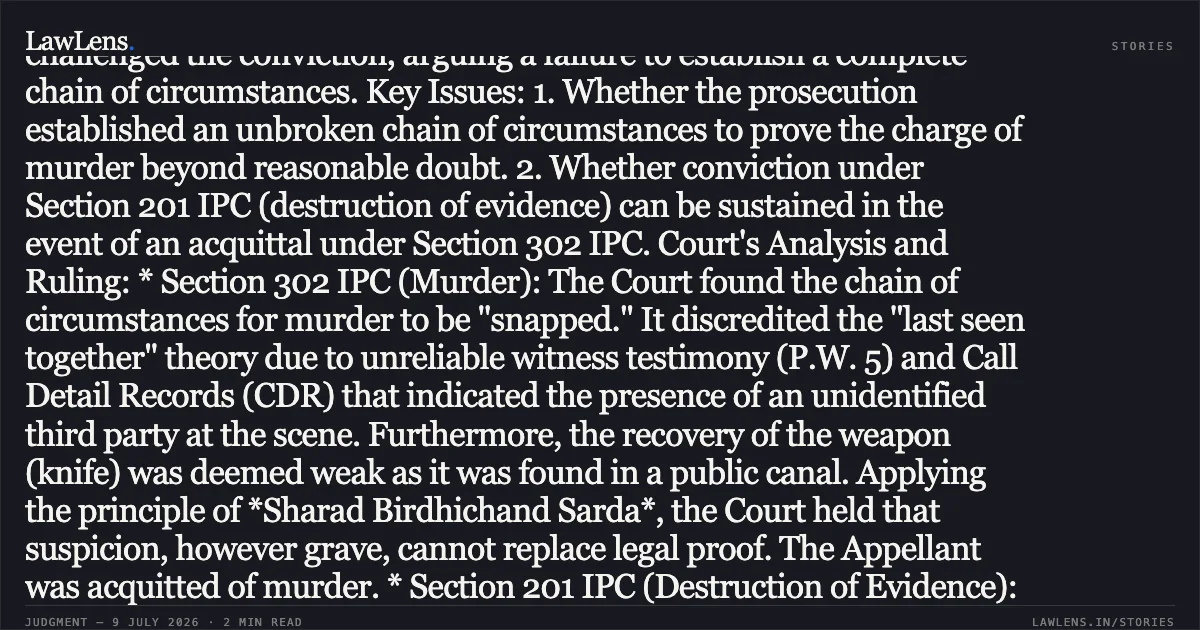 Headnote: Acquittal for Murder Sustained While Upholding Conviction Under Section 201 IPC for Destruction of Evidence. Case Summary: * Court: High Court of Judicature at Bombay * Bench: Justice Manish Pitale & Justice Shreeram V. Shirsat * Decided on: July 9, 2026 Facts: The Appellant, Prabhakar Kutty Shetty, was convicted by the Sessions Court for the murder (Section 302 IPC) and disappearance of evidence (Section 201 IPC) of Kanti Karunakar Shetty. The prosecution’s case rested on circumstantial evidence: the discovery of a female torso in a lake, identified via DNA; witnesses claiming they saw the Appellant disposing of the bag; and various recoveries (head, knife, and bloodstained articles). The Appellant challenged the conviction, arguing a failure to establish a complete chain of circumstances. Key Issues: 1. Whether the prosecution established an unbroken chain of circumstances to prove the charge of murder beyond reasonable doubt. 2. Whether conviction under Section 201 IPC (destruction of evidence) can be sustained in the event of an acquittal under Section 302 IPC. Court's Analysis and Ruling: * Section 302 IPC (Murder): The Court found the chain of circumstances for murder to be "snapped." It discredited the "last seen together" theory due to unreliable witness testimony (P.W. 5) and Call Detail Records (CDR) that indicated the presence of an unidentified third party at the scene. Furthermore, the recovery of the weapon (knife) was deemed weak as it was found in a public canal. Applying the principle of *Sharad Birdhichand Sarda*, the Court held that suspicion, however grave, cannot replace legal proof. The Appellant was acquitted of murder. * Section 201 IPC (Destruction of Evidence): The Court upheld the conviction for this charge. Reliable testimonies from P.W. 2 and P.W. 6 (who saw the Appellant dumping the torso) and the recovery of the head at the Appellant's instance established he had knowledge of the crime and intentionally caused evidence to disappear. Following the precedent in *V.L. Tresa v. State of Kerala*, the Court ruled that acquittal for the main offence (murder) does not automatically result in acquittal for screening the offender. Conclusion: The appeal was partly allowed. The conviction under Section 302 IPC was set aside, while the conviction and two-year sentence under Section 201 IPC were confirmed. As the Appellant had already served approximately 13 years, the Court ordered his immediate release.. Prabhakar Kutty Shetty vs The State Of Maharashtra. Bombay High Court. LawLens