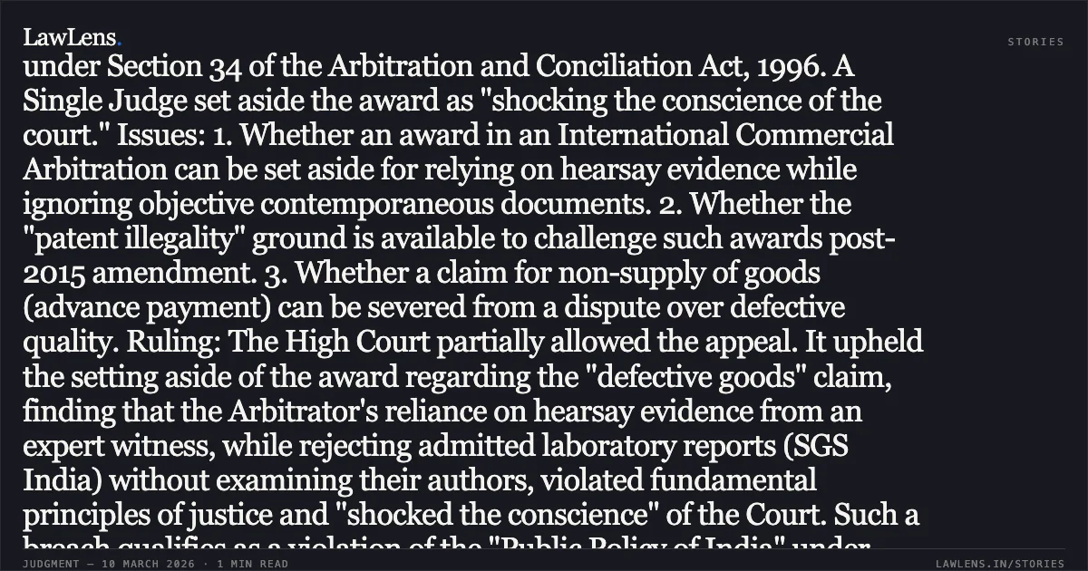 ### HEARSAY EXPERT TESTIMONY CANNOT OVERRIDE CONTEMPORANEOUS LABORATORY REPORTS IN INTERNATIONAL COMMERCIAL ARBITRATION AWARDS Facts: The Appellant (a Zimbabwean company) sought a refund from the Respondent (an Indian firm) for allegedly defective food packaging materials that emitted a foul odour. An Arbitrator awarded the refund, relying heavily on the testimony of an expert witness (CW-2) who visited the site years later and reported what staff told him, while dismissing contemporaneous SGS India laboratory reports that found the samples within safety limits. The Respondent challenged this under Section 34 of the Arbitration and Conciliation Act, 1996. A Single Judge set aside the award as "shocking the conscience of the court." Issues: 1. Whether an award in an International Commercial Arbitration can be set aside for relying on hearsay evidence while ignoring objective contemporaneous documents. 2. Whether the "patent illegality" ground is available to challenge such awards post-2015 amendment. 3. Whether a claim for non-supply of goods (advance payment) can be severed from a dispute over defective quality. Ruling: The High Court partially allowed the appeal. It upheld the setting aside of the award regarding the "defective goods" claim, finding that the Arbitrator's reliance on hearsay evidence from an expert witness, while rejecting admitted laboratory reports (SGS India) without examining their authors, violated fundamental principles of justice and "shocked the conscience" of the Court. Such a breach qualifies as a violation of the "Public Policy of India" under Section 34(2)(b)(ii), which remains a valid ground for International Commercial Arbitrations. However, applying the Doctrine of Severability, the Court restored the award for USD 43,500.25—the amount paid for a fifth consignment that was never supplied. Since this claim was distinct, admitted, and unrelated to the quality dispute, it was legally separable from the tainted portions of the award. Key Takeaway: An arbitral award that ignores objective contemporaneous evidence in favor of hearsay expert testimony is perverse and violates the basic notions of justice; however, valid portions of an award remains enforceable if they are factually and legally severable.. Arenel (Private) Limited v. M/s. Aakash Packaging [Comm. Arbitration Appeal (L) No. 30982 of 2025]. Bombay High Court. LawLens