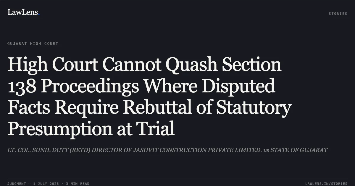 High Court Cannot Quash Section 138 Proceedings Where Disputed Facts Require Rebuttal of Statutory Presumption at Trial. LT. COL. SUNIL DUTT (RETD) DIRECTOR OF JASHVIT CONSTRUCTION PRIVATE LIMITED. vs STATE OF GUJARAT. Gujarat High Court. LawLens