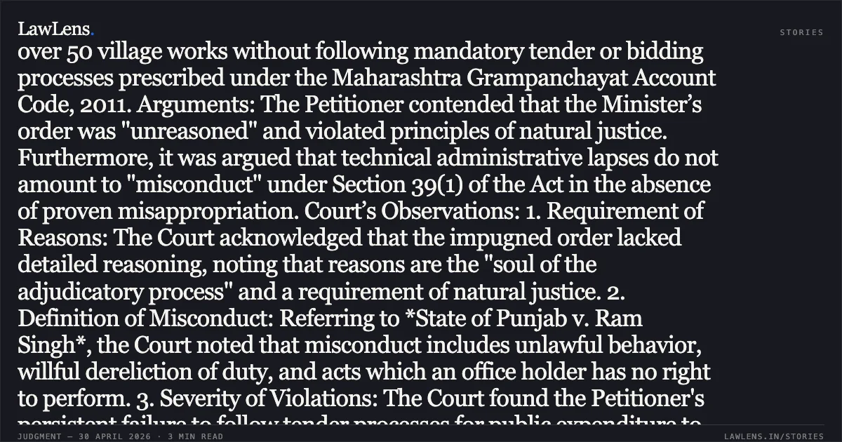 ### High Court Dismisses Writ Petition Challenging Removal of Sarpanch for Financial Irregularities Writ Court may decline to quash an unreasoned order if interference would revive an illegal order. Case Summary: * Petitioner: Mangal Mahadu Korde (Elected Sarpanch) * Respondents: State of Maharashtra, Divisional Commissioner (Pune), Chief Executive Officer (Zilla Parishad, Pune), and others. * Key Law: Section 39 of the Maharashtra Village Panchayat Act, 1959. Background: The Petitioner was removed from the office of Sarpanch by the Minister (Rural Development) on appeal, reversing a Divisional Commissioner’s decision. The removal followed an inquiry report by the Chief Executive Officer which found that the Petitioner executed over 50 village works without following mandatory tender or bidding processes prescribed under the Maharashtra Grampanchayat Account Code, 2011. Arguments: The Petitioner contended that the Minister’s order was "unreasoned" and violated principles of natural justice. Furthermore, it was argued that technical administrative lapses do not amount to "misconduct" under Section 39(1) of the Act in the absence of proven misappropriation. Court’s Observations: 1. Requirement of Reasons: The Court acknowledged that the impugned order lacked detailed reasoning, noting that reasons are the "soul of the adjudicatory process" and a requirement of natural justice. 2. Definition of Misconduct: Referring to *State of Punjab v. Ram Singh*, the Court noted that misconduct includes unlawful behavior, willful dereliction of duty, and acts which an office holder has no right to perform. 3. Severity of Violations: The Court found the Petitioner's persistent failure to follow tender processes for public expenditure to be a gross violation of statutory duties. Dealing with public funds as personal largesse constitutes misconduct, even if actual misappropriation is not proven. 4. Discretionary Jurisdiction (Article 226): The Court held that while the Minister's order was flawed for lack of reasoning, setting it aside would revive the Divisional Commissioner’s order, which wrongly exonerated the Petitioner despite clear evidence of irregularities. Conclusion: Following the principle that a Writ Court should not interfere with an illegal order if its effect is to revive another illegal or wrong order, the High Court dismissed the petition. The removal of the Sarpanch was upheld despite the procedural infirmity of the appellate order.. Mangal Mahadu Korde vs The State Of Maharashtra Thru. Ministry And Ors. Bombay High Court. LawLens