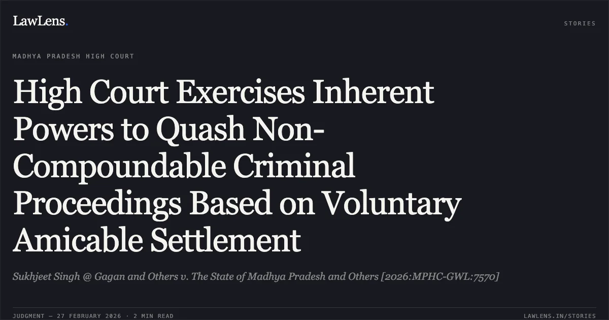 High Court Exercises Inherent Powers to Quash Non-Compoundable Criminal Proceedings Based on Voluntary Amicable Settlement. Sukhjeet Singh @ Gagan and Others v. The State of Madhya Pradesh and Others [2026:MPHC-GWL:7570]. Madhya Pradesh High Court. LawLens