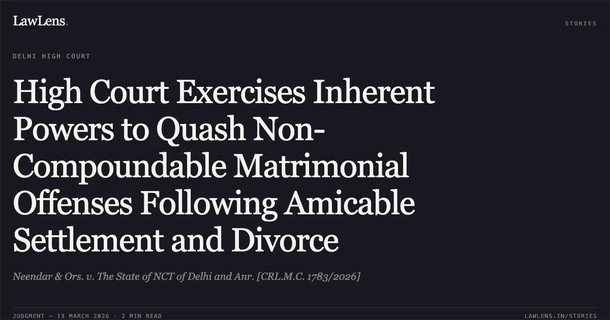 High Court Exercises Inherent Powers to Quash Non-Compoundable Matrimonial Offenses Following Amicable Settlement and Divorce. Neendar & Ors. v. The State of NCT of Delhi and Anr. [CRL.M.C. 1783/2026]. Delhi High Court. LawLens