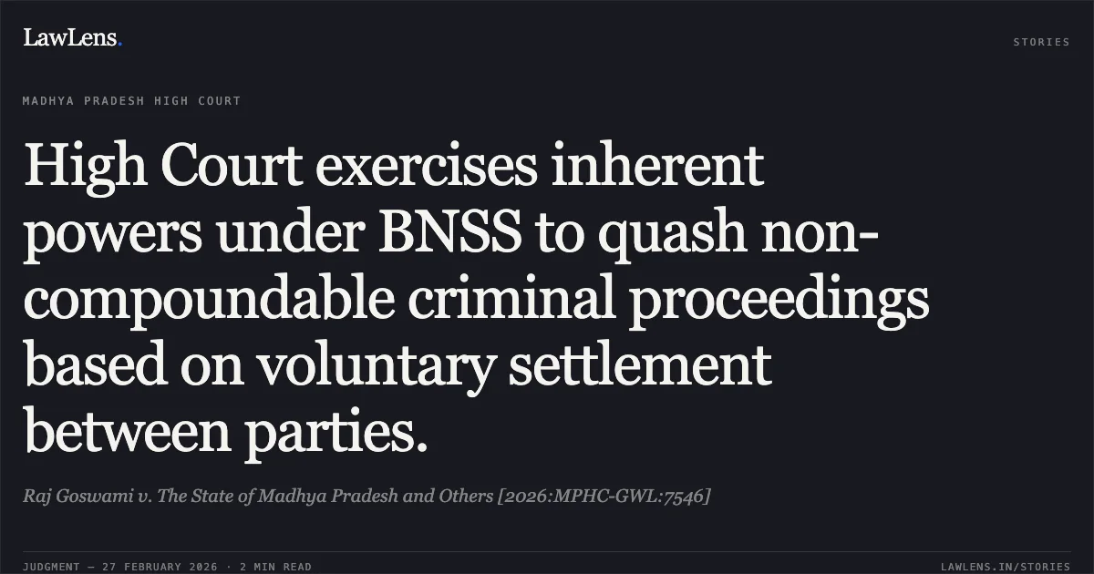 High Court exercises inherent powers under BNSS to quash non-compoundable criminal proceedings based on voluntary settlement between parties.. Raj Goswami v. The State of Madhya Pradesh and Others [2026:MPHC-GWL:7546]. Madhya Pradesh High Court. LawLens