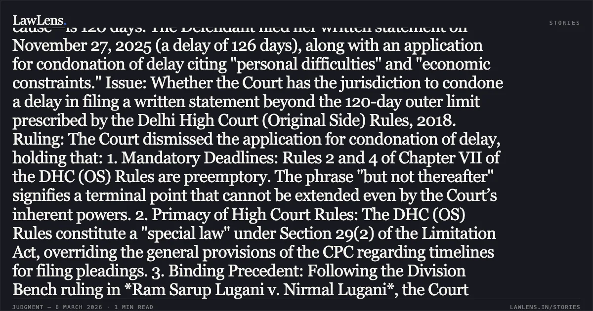 ### High Court Lacks Power to Condone Delay in Filing Written Statement Beyond the Mandatory 120-Day Limit Case Brief: Jyoti Subba & Anr. v. Mahesh Aggarwal & Anr. Facts: The Defendant No. 2 (Mrs. Minu Subba) was impleaded in a civil suit on July 24, 2025, and directed to file a written statement within 30 days. Under the Delhi High Court (Original Side) Rules, 2018, the maximum permissible period for filing—including a 90-day extension based on sufficient cause—is 120 days. The Defendant filed her written statement on November 27, 2025 (a delay of 126 days), along with an application for condonation of delay citing "personal difficulties" and "economic constraints." Issue: Whether the Court has the jurisdiction to condone a delay in filing a written statement beyond the 120-day outer limit prescribed by the Delhi High Court (Original Side) Rules, 2018. Ruling: The Court dismissed the application for condonation of delay, holding that: 1. Mandatory Deadlines: Rules 2 and 4 of Chapter VII of the DHC (OS) Rules are preemptory. The phrase "but not thereafter" signifies a terminal point that cannot be extended even by the Court’s inherent powers. 2. Primacy of High Court Rules: The DHC (OS) Rules constitute a "special law" under Section 29(2) of the Limitation Act, overriding the general provisions of the CPC regarding timelines for filing pleadings. 3. Binding Precedent: Following the Division Bench ruling in *Ram Sarup Lugani v. Nirmal Lugani*, the Court reaffirmed that the right to file a written statement stands extinguished upon the expiry of the maximum 120-day period. 4. Vague Grounds: Even if discretion existed, the reasons provided by the Defendant (personal/economic constraints) were too vague to constitute "exceptional and unavoidable" circumstances. Key Takeaway: In original side suits before the Delhi High Court, the 120-day limit for filing a written statement is an absolute boundary; any delay beyond this period is legally non-condonable.. Jyoti Subba & Anr. v. Mahesh Aggarwal & Anr. [CS(OS) 725/2022]. Delhi High Court. LawLens
