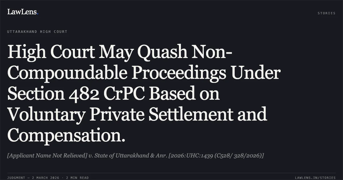 High Court May Quash Non-Compoundable Proceedings Under Section 482 CrPC Based on Voluntary Private Settlement and Compensation.. [Applicant Name Not Relieved] v. State of Uttarakhand & Anr. [2026:UHC:1439 (C528/ 328/2026)]. Uttarakhand High Court. LawLens