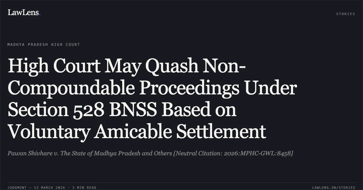 High Court May Quash Non-Compoundable Proceedings Under Section 528 BNSS Based on Voluntary Amicable Settlement. Pawan Shivhare v. The State of Madhya Pradesh and Others [Neutral Citation: 2026:MPHC-GWL:8458]. Madhya Pradesh High Court. LawLens