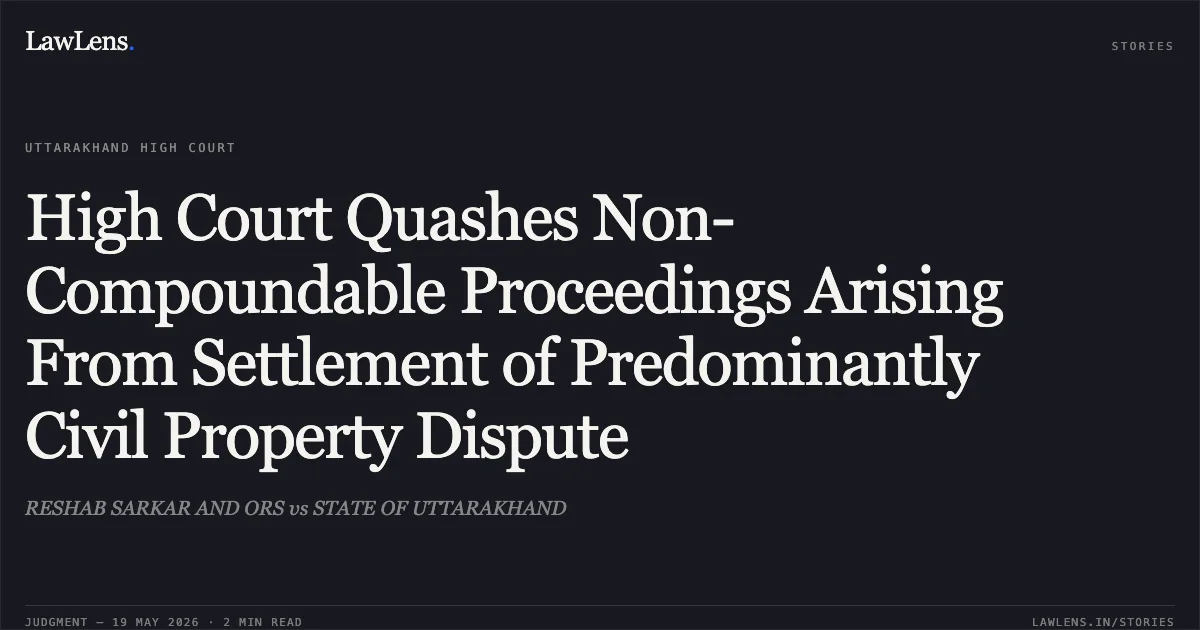 High Court Quashes Non-Compoundable Proceedings Arising From Settlement of Predominantly Civil Property Dispute. RESHAB SARKAR AND ORS vs STATE OF UTTARAKHAND. Uttarakhand High Court. LawLens