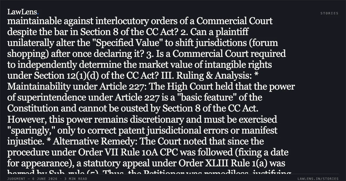 High Court Supervises Mandatory Valuation of Intangible Rights to Prevent Forum Shopping in Commercial Disputes Case Brief: I. Facts: The Respondent/Plaintiff initially filed a trademark infringement suit for "TULASI" in a regular Civil Court. After the Civil Court directed a disclosure of "Specified Value" under Section 12 of the Commercial Courts Act (CC Act), the Respondent filed a memo stating the value exceeded ₹3,00,000, leading to the transfer of the case to a Commercial Court. However, the Respondent later filed an application under Order VII Rule 10 CPC to return the plaint back to the Civil Court, claiming the value was actually below ₹3,00,000, citing a different order involving the same trademark. The Commercial Court allowed this return without independently verifying the market value of the intangible right. II. Issues for Consideration: 1. Is a petition under Article 227 of the Constitution maintainable against interlocutory orders of a Commercial Court despite the bar in Section 8 of the CC Act? 2. Can a plaintiff unilaterally alter the "Specified Value" to shift jurisdictions (forum shopping) after once declaring it? 3. Is a Commercial Court required to independently determine the market value of intangible rights under Section 12(1)(d) of the CC Act? III. Ruling & Analysis: * Maintainability under Article 227: The High Court held that the power of superintendence under Article 227 is a "basic feature" of the Constitution and cannot be ousted by Section 8 of the CC Act. However, this power remains discretionary and must be exercised "sparingly," only to correct patent jurisdictional errors or manifest injustice. * Alternative Remedy: The Court noted that since the procedure under Order VII Rule 10A CPC was followed (fixing a date for appearance), a statutory appeal under Order XLIII Rule 1(a) was barred by Sub-rule (5). Thus, the Petitioner was remediless, justifying interference under Article 227. * Mandatory Valuation under Section 12(1)(d): The Court ruled that for intangible rights (trademarks), the "Specified Value" must be determined based on the market value estimated by the plaintiff. The Commercial Court committed a jurisdictional error by relying on a separate case's finding rather than conducting an independent inquiry into the *bona fides* of the valuation in the present suit. * Forum Shopping: The Court emphasized that while a plaintiff is *dominus litis*, they cannot take inconsistent stands on valuation to wander between forums, as this defeats the CC Act’s objective of "speedy disposal." IV. Conclusion: The High Court set aside the order returning the plaint. It directed the Commercial Court to conduct a fresh enquiry into the "Specified Value" of the trademark to determine if it truly meets the ₹3,00,000 threshold for commercial jurisdiction.. KANPUR FLOWERCYCLING PRIVATE LIMITED vs M/S SARATHI INTERNATIONAL INC. Karnataka High Court. LawLens