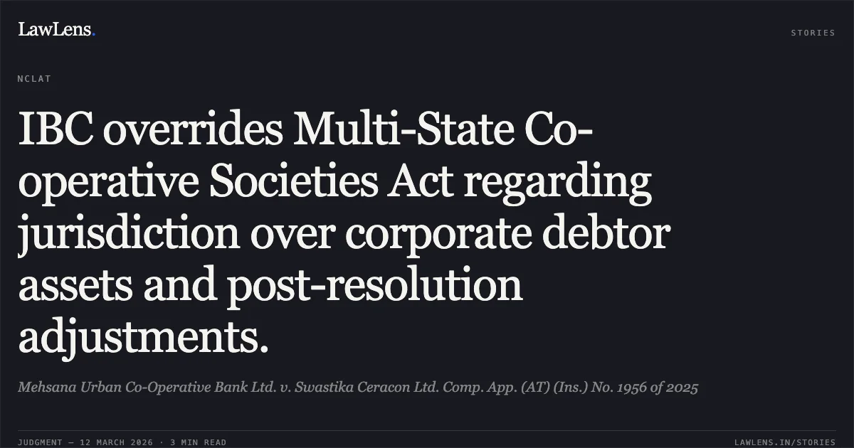 IBC overrides Multi-State Co-operative Societies Act regarding jurisdiction over corporate debtor assets and post-resolution adjustments.. Mehsana Urban Co-Operative Bank Ltd. v. Swastika Ceracon Ltd. Comp. App. (AT) (Ins.) No. 1956 of 2025. NCLAT. LawLens
