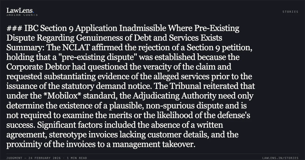 ### IBC Section 9 Application Inadmissible Where Pre-Existing Dispute Regarding Genuineness of Debt and Services Exists Summary: The NCLAT affirmed the rejection of a Section 9 petition, holding that a "pre-existing dispute" was established because the Corporate Debtor had questioned the veracity of the claim and requested substantiating evidence of the alleged services prior to the issuance of the statutory demand notice. The Tribunal reiterated that under the *Mobilox* standard, the Adjudicating Authority need only determine the existence of a plausible, non-spurious dispute and is not required to examine the merits or the likelihood of the defense's success. Significant factors included the absence of a written agreement, stereotype invoices lacking customer details, and the proximity of the invoices to a management takeover.. Shashi Beriwal & Company Pvt. Ltd. v. Laxmi Foils Pvt. Ltd. [Company Appeal (AT) (Insolvency) No. 762 of 2024]. NCLAT. LawLens