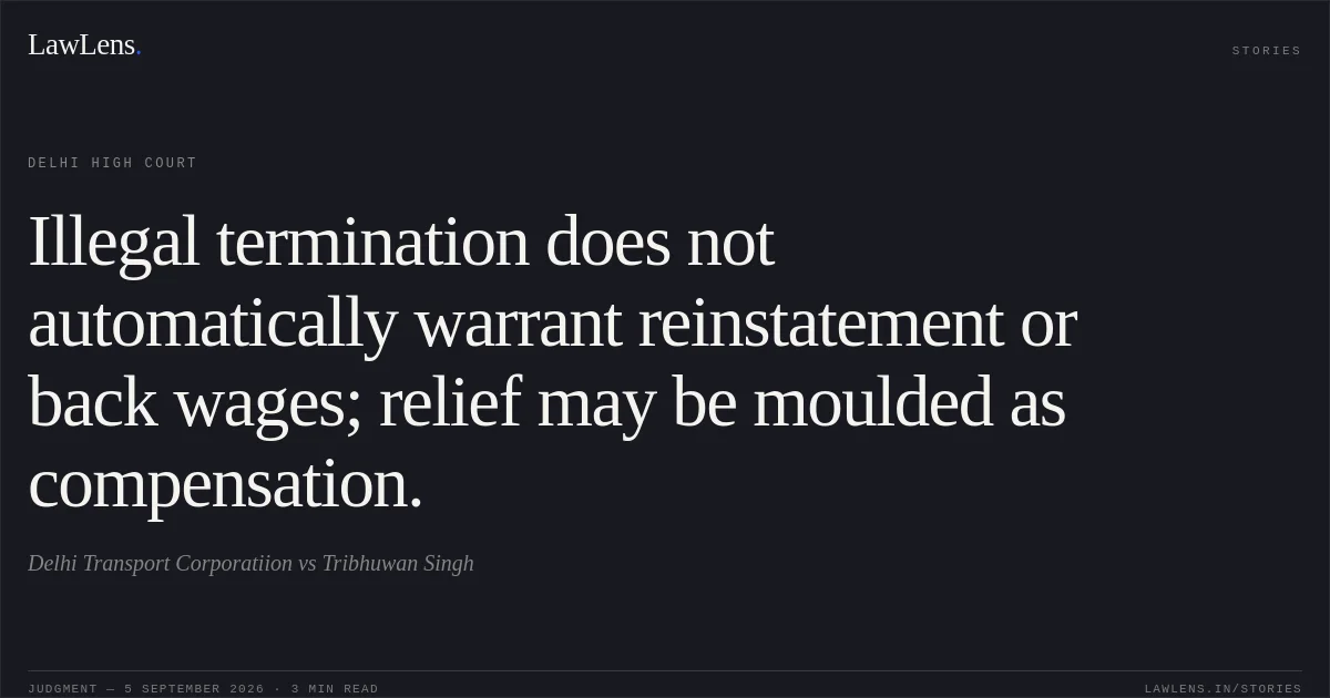 Illegal termination does not automatically warrant reinstatement or back wages; relief may be moulded as compensation.. Delhi Transport Corporatiion vs Tribhuwan Singh. Delhi High Court. LawLens