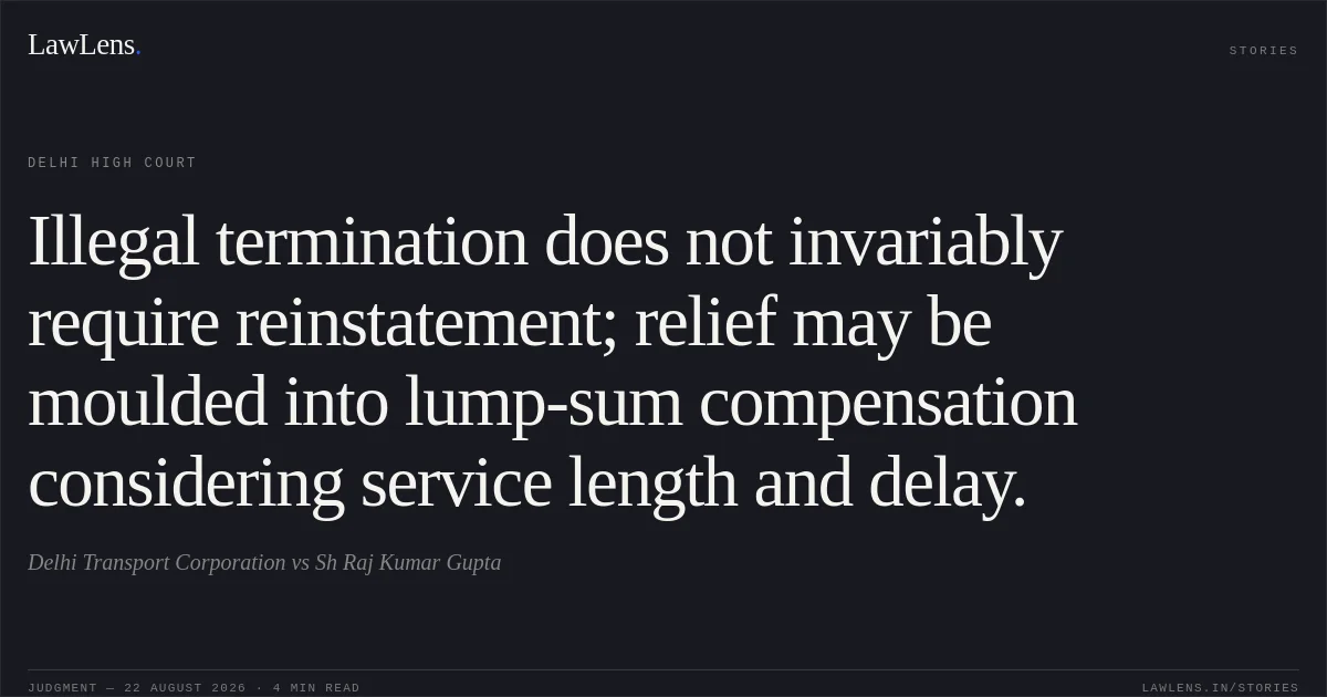 Illegal termination does not invariably require reinstatement; relief may be moulded into lump-sum compensation considering service length and delay.. Delhi Transport Corporation vs Sh Raj Kumar Gupta. Delhi High Court. LawLens