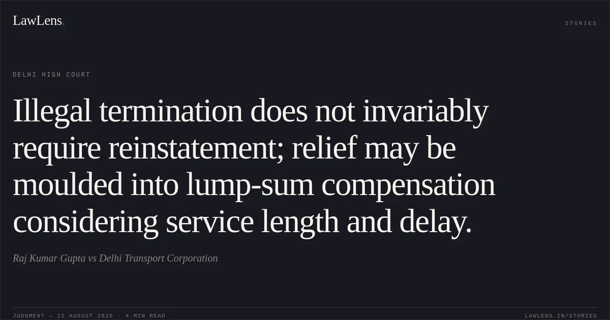 Illegal termination does not invariably require reinstatement; relief may be moulded into lump-sum compensation considering service length and delay.. Raj Kumar Gupta vs Delhi Transport Corporation. Delhi High Court. LawLens