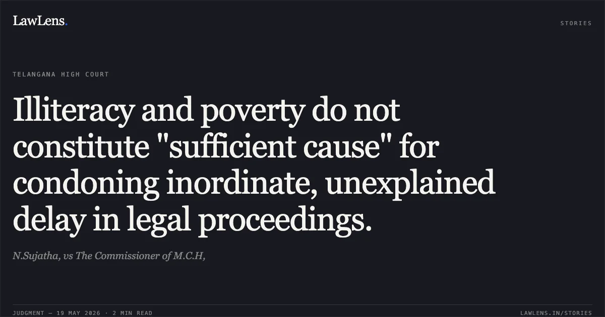 Illiteracy and poverty do not constitute "sufficient cause" for condoning inordinate, unexplained delay in legal proceedings.. N.Sujatha, vs The Commissioner of M.C.H,. High Court for the State of Telangana. LawLens