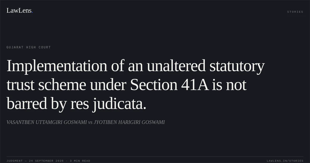 Implementation of an unaltered statutory trust scheme under Section 41A is not barred by res judicata.. VASANTBEN UTTAMGIRI GOSWAMI vs JYOTIBEN HARIGIRI GOSWAMI. Gujarat High Court. LawLens