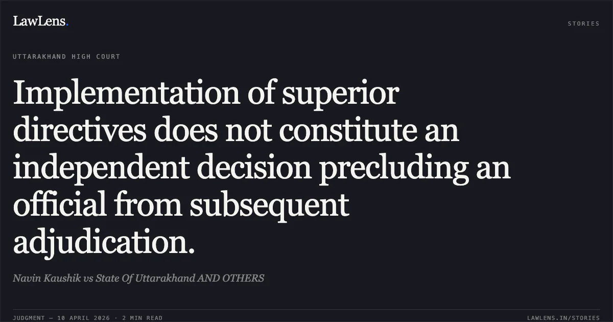 Implementation of superior directives does not constitute an independent decision precluding an official from subsequent adjudication.. Navin Kaushik vs State Of Uttarakhand AND OTHERS. Uttarakhand High Court. LawLens