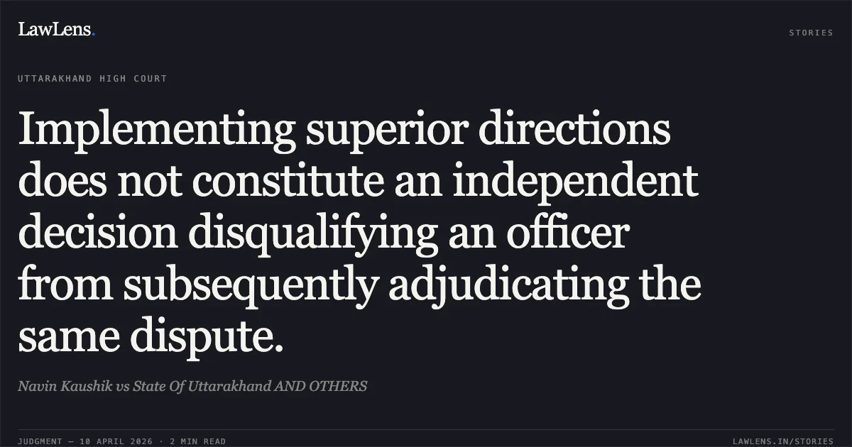 Implementing superior directions does not constitute an independent decision disqualifying an officer from subsequently adjudicating the same dispute.. Navin Kaushik vs State Of Uttarakhand AND OTHERS. Uttarakhand High Court. LawLens